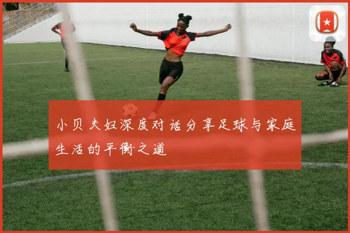 小贝夫妇深度对话分享足球与家庭生活的平衡之道