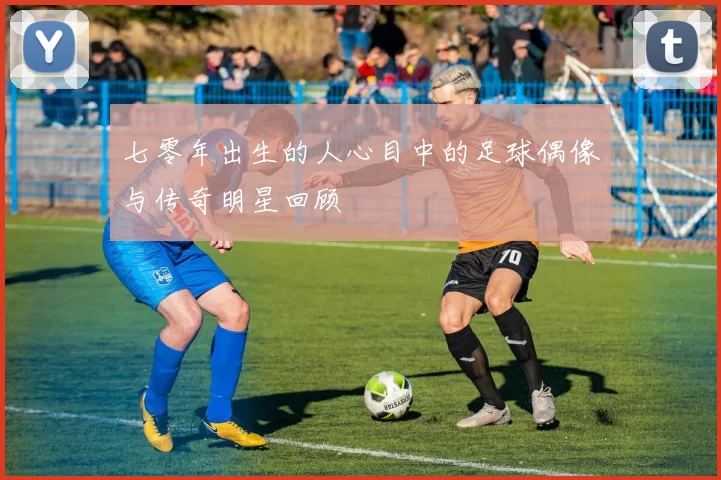 七零年出生的人心目中的足球偶像与传奇明星回顾