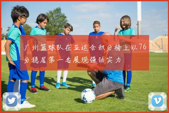 广州篮球队在亚运会积分榜上以76分稳居第一名展现强劲实力
