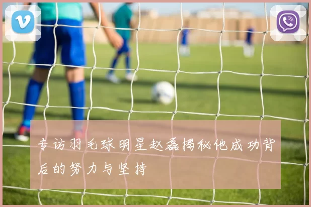 专访羽毛球明星赵磊揭秘他成功背后的努力与坚持