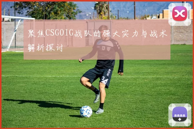 聚焦CSGOIG战队的强大实力与战术解析探讨