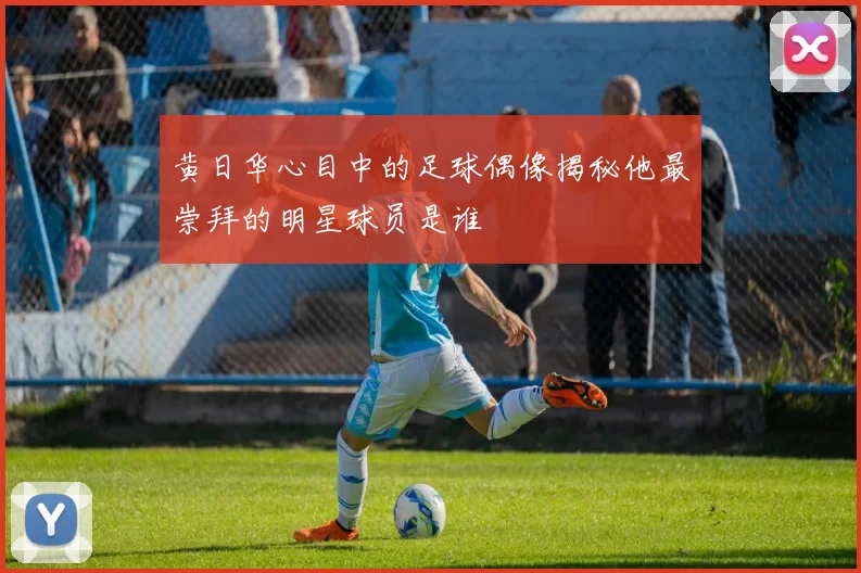 黄日华心目中的足球偶像揭秘他最崇拜的明星球员是谁