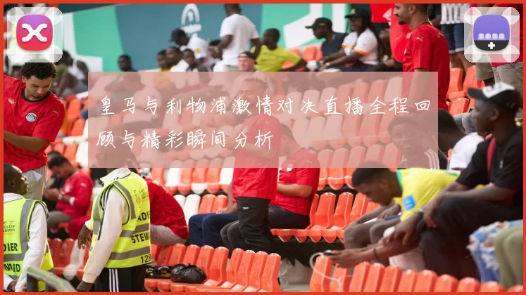 皇马与利物浦激情对决直播全程回顾与精彩瞬间分析