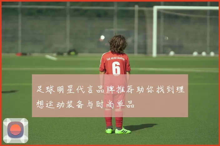 足球明星代言品牌推荐助你找到理想运动装备与时尚单品