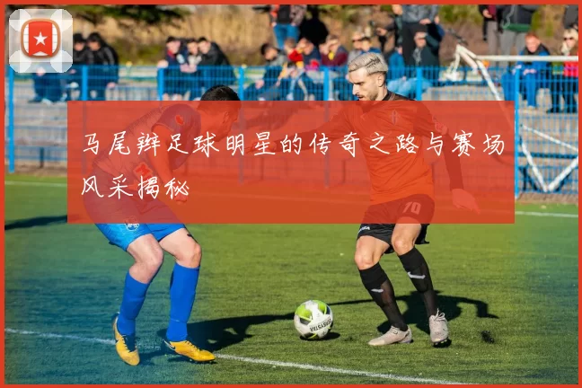 马尾辫足球明星的传奇之路与赛场风采揭秘