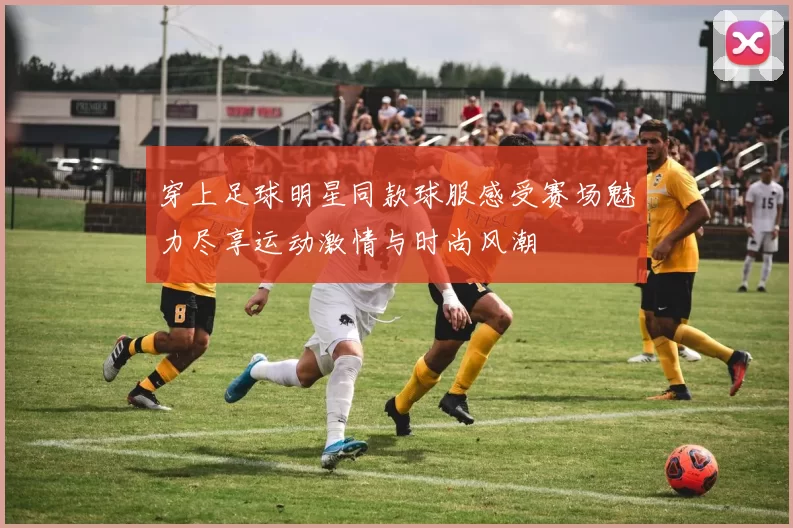 穿上足球明星同款球服感受赛场魅力尽享运动激情与时尚风潮
