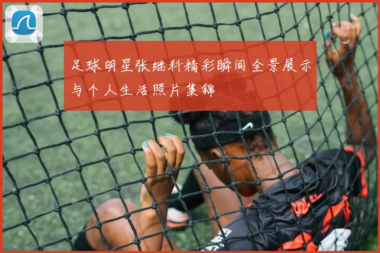 足球明星张继科精彩瞬间全景展示与个人生活照片集锦