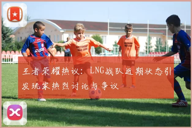 王者荣耀热议：LNG战队近期状态引发玩家热烈讨论与争议