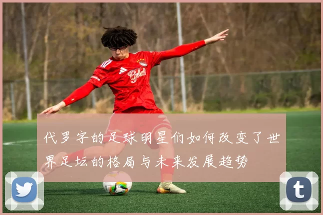代罗字的足球明星们如何改变了世界足坛的格局与未来发展趋势