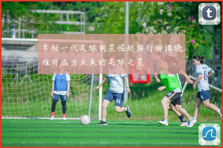 年轻一代足球明星崛起排行榜揭晓谁将成为未来的足球之星