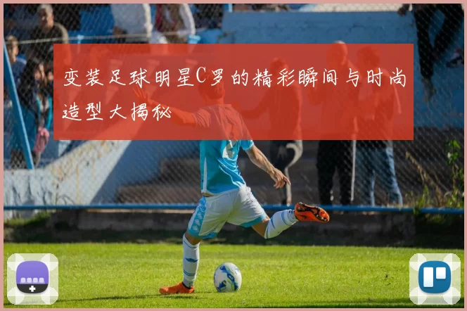 变装足球明星C罗的精彩瞬间与时尚造型大揭秘