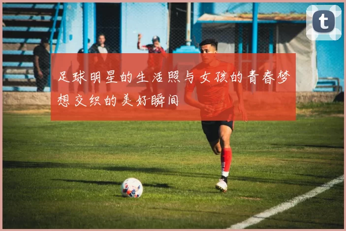 足球明星的生活照与女孩的青春梦想交织的美好瞬间