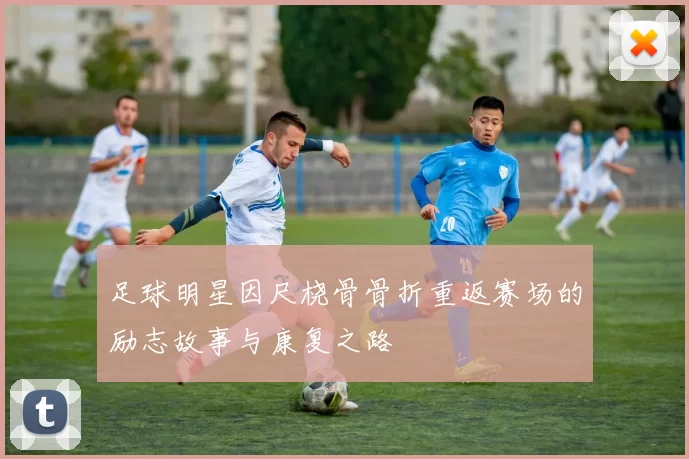 足球明星因尺桡骨骨折重返赛场的励志故事与康复之路