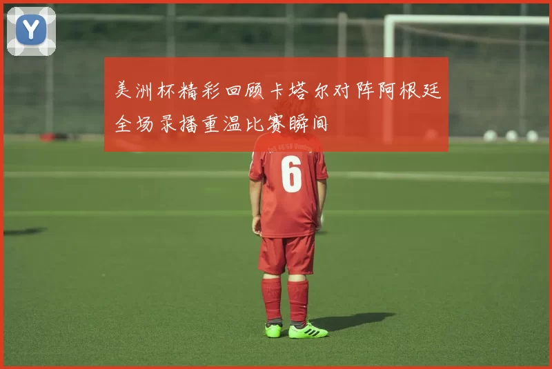美洲杯精彩回顾卡塔尔对阵阿根廷全场录播重温比赛瞬间