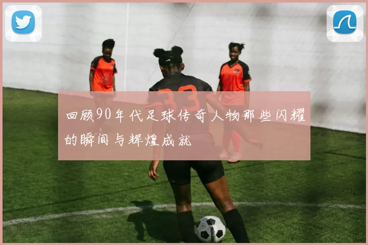 回顾90年代足球传奇人物那些闪耀的瞬间与辉煌成就