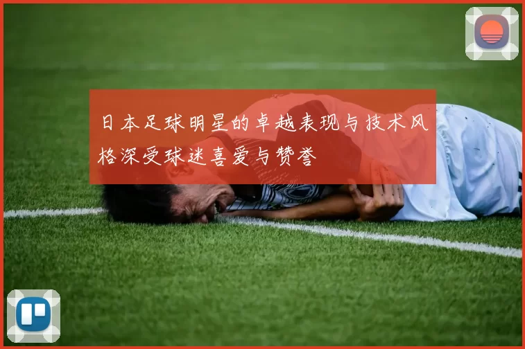 日本足球明星的卓越表现与技术风格深受球迷喜爱与赞誉