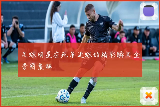 足球明星在死角进球的精彩瞬间全景图集锦