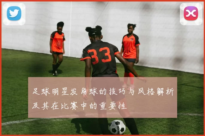 足球明星发角球的技巧与风格解析及其在比赛中的重要性