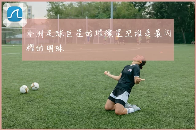 非洲足球巨星的璀璨星空谁是最闪耀的明珠