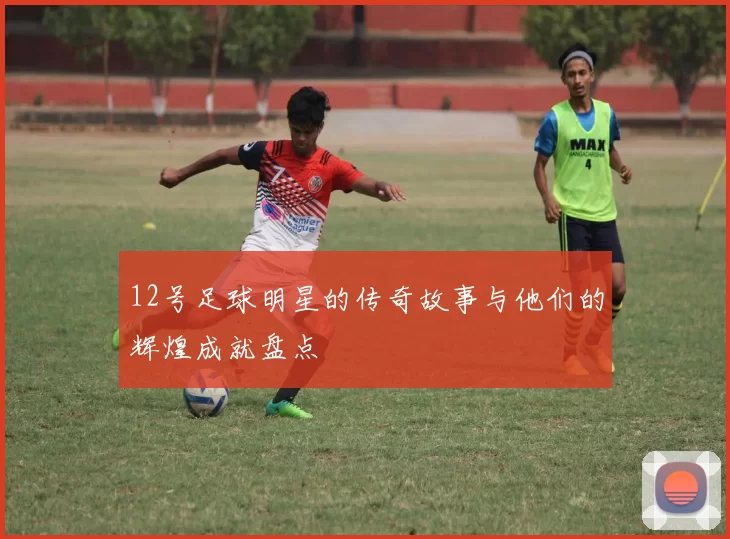 12号足球明星的传奇故事与他们的辉煌成就盘点