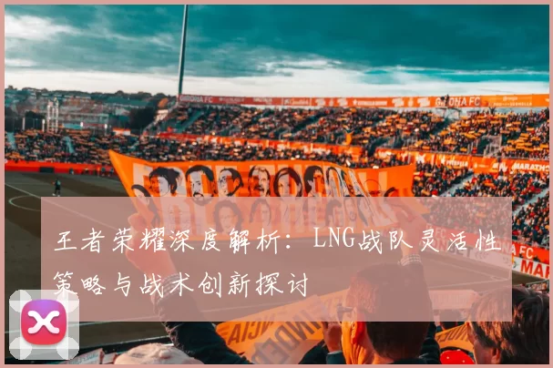 王者荣耀深度解析：LNG战队灵活性策略与战术创新探讨