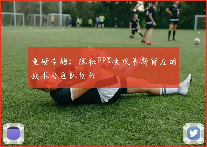 重磅专题：探秘FPX快攻革新背后的战术与团队协作