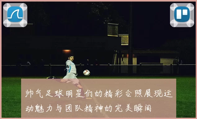 帅气足球明星们的精彩合照展现运动魅力与团队精神的完美瞬间