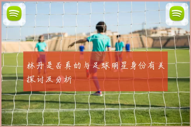 林丹是否真的与足球明星身份有关探讨及分析