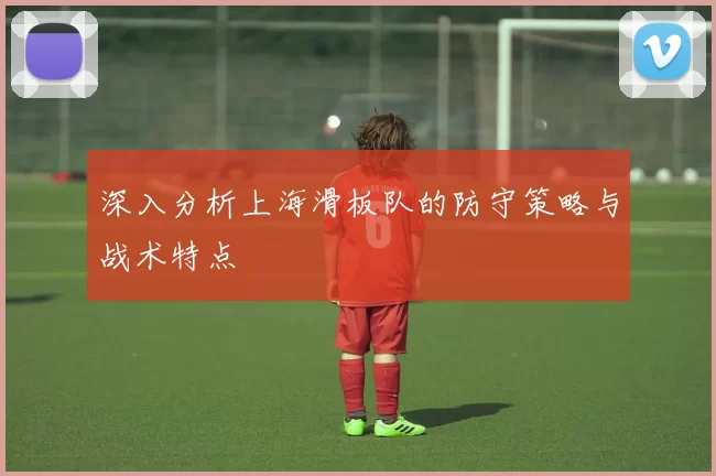 深入分析上海滑板队的防守策略与战术特点