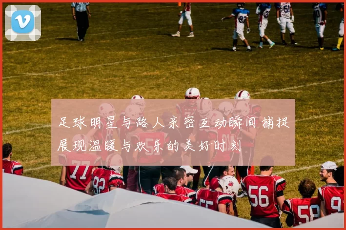 足球明星与路人亲密互动瞬间捕捉展现温暖与欢乐的美好时刻