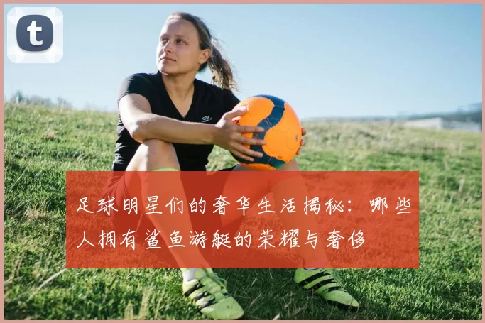 足球明星们的奢华生活揭秘：哪些人拥有鲨鱼游艇的荣耀与奢侈