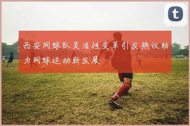 西安网球队灵活性变革引发热议助力网球运动新发展