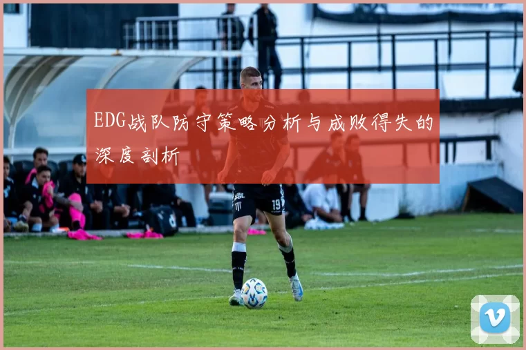 EDG战队防守策略分析与成败得失的深度剖析