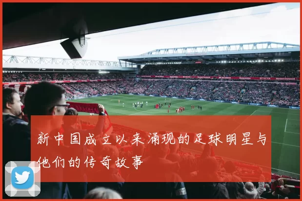 新中国成立以来涌现的足球明星与他们的传奇故事