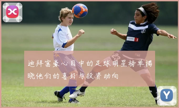迪拜富豪心目中的足球明星榜单揭晓他们的喜好与投资动向