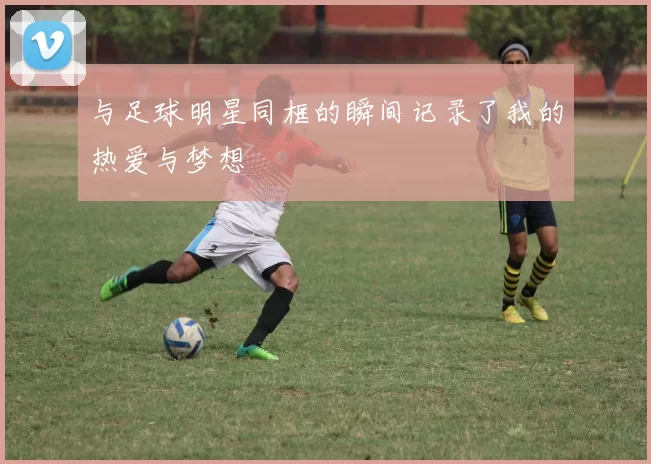 与足球明星同框的瞬间记录了我的热爱与梦想
