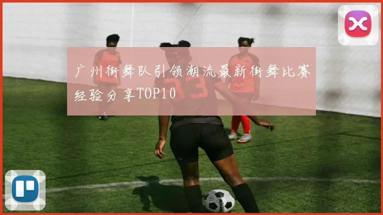 广州街舞队引领潮流最新街舞比赛经验分享TOP10