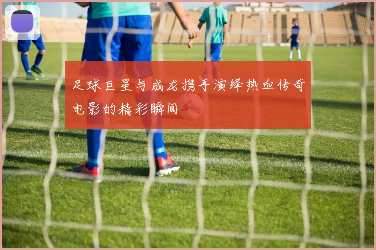 足球巨星与成龙携手演绎热血传奇电影的精彩瞬间