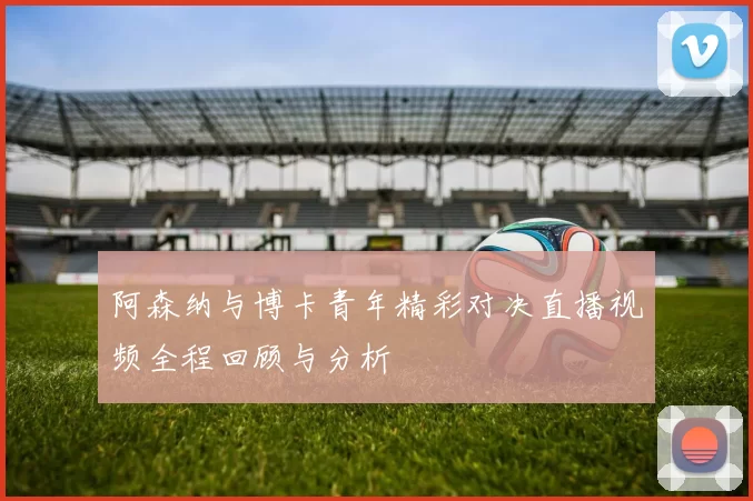 阿森纳与博卡青年精彩对决直播视频全程回顾与分析