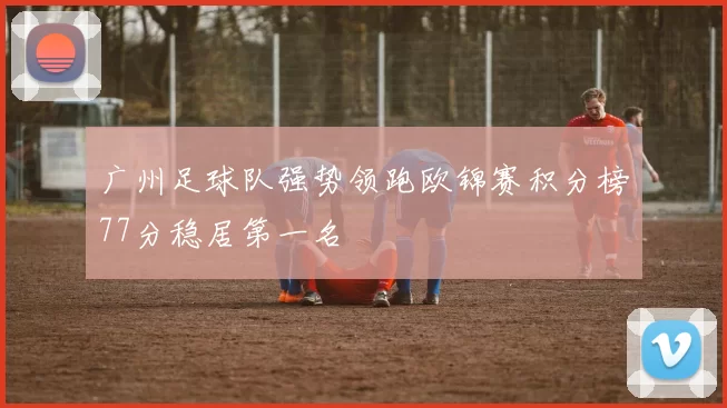 广州足球队强势领跑欧锦赛积分榜77分稳居第一名