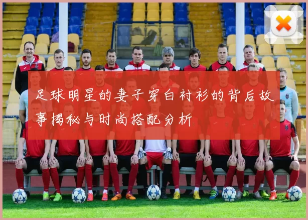 足球明星的妻子穿白衬衫的背后故事揭秘与时尚搭配分析