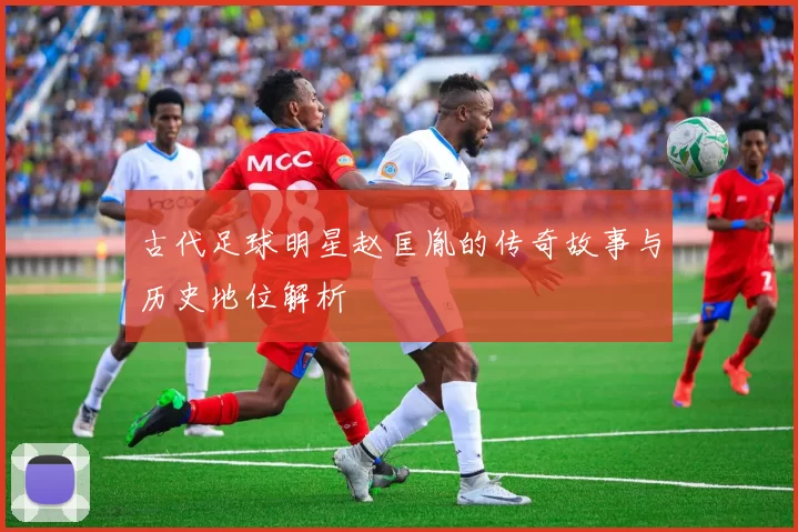 古代足球明星赵匡胤的传奇故事与历史地位解析