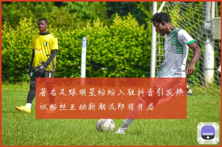 著名足球明星纷纷入驻抖音引发热议粉丝互动新潮流即将开启