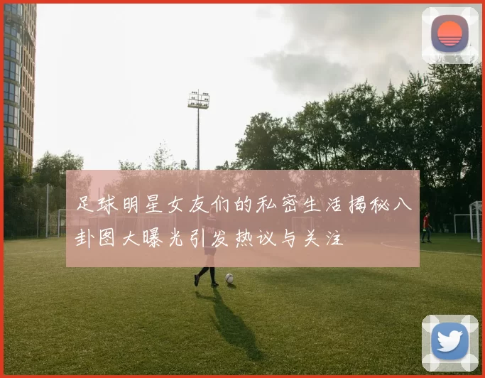 足球明星女友们的私密生活揭秘八卦图大曝光引发热议与关注