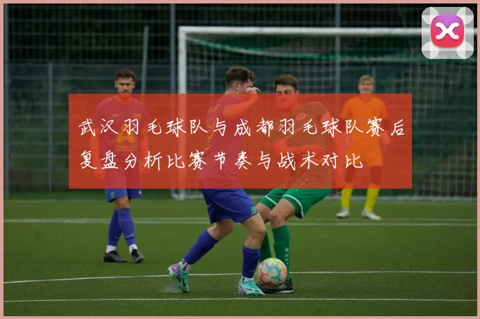 武汉羽毛球队与成都羽毛球队赛后复盘分析比赛节奏与战术对比