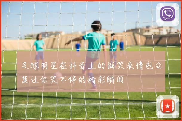 足球明星在抖音上的搞笑表情包合集让你笑不停的精彩瞬间
