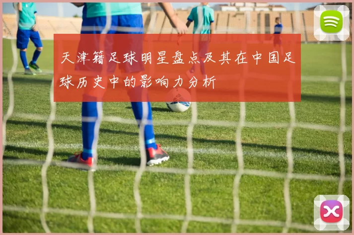 天津籍足球明星盘点及其在中国足球历史中的影响力分析