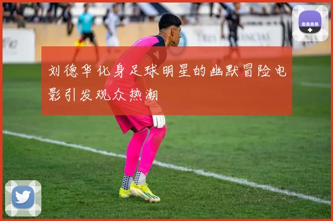 刘德华化身足球明星的幽默冒险电影引发观众热潮