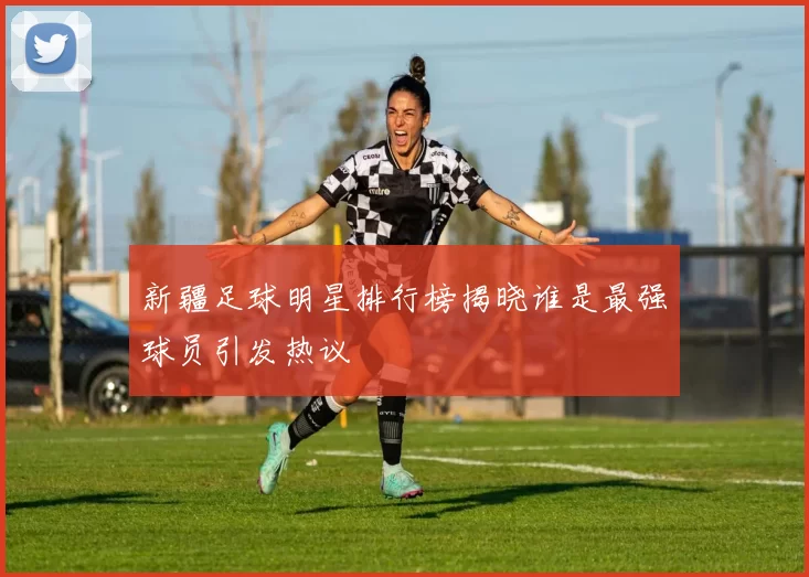 新疆足球明星排行榜揭晓谁是最强球员引发热议