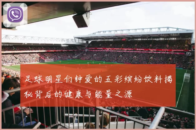 足球明星们钟爱的五彩缤纷饮料揭秘背后的健康与能量之源